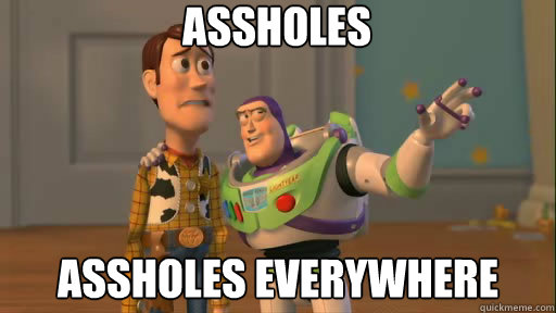 Assholes assholes everywhere  Everywhere