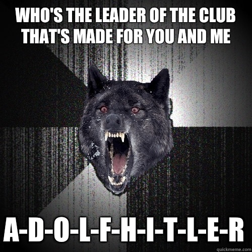 Who's the leader of the club
That's made for you and me
 A-D-O-L-F-H-I-T-L-E-R  Insanity Wolf