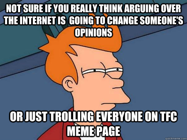 Not sure if you really think arguing over the internet is  going to change someone's opinions Or just trolling everyone on TFC meme page  Futurama Fry
