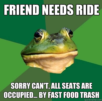 Friend Needs Ride sorry Can't, all seats are occupied... by fast food trash  Foul Bachelor Frog