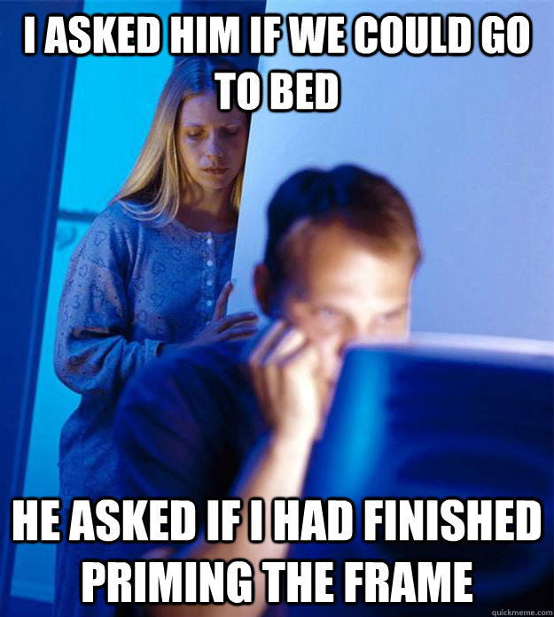 I asked him if we could go to bed He asked if I had finished priming the frame  Redditors Wife