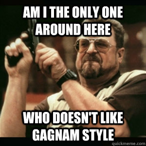 Am i the only one around here Who Doesn't like gagnam style  Am I The Only One Round Here