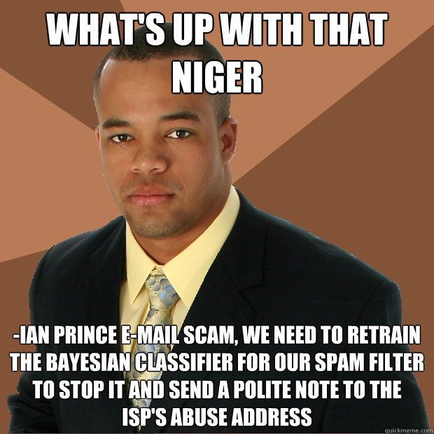 WHAT'S UP WITH THAT NIGER -IAN PRINCE E-MAIL SCAM, WE NEED TO RETRAIN THE BAYESIAN CLASSIFIER FOR OUR SPAM FILTER TO STOP IT AND SEND A POLITE NOTE TO THE ISP'S ABUSE ADDRESS  Successful Black Man