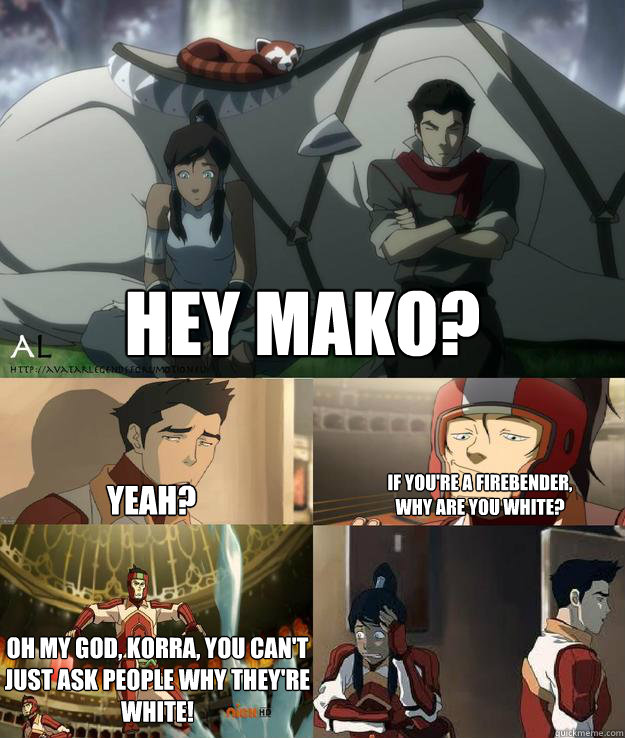 hey mako? yeah? if you're a firebender, why are you white? oh my god, Korra, you can't just ask people why they're white!  korra and mako