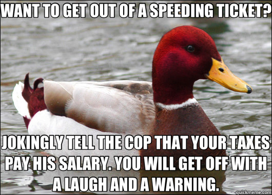 WANT TO GET OUT OF A SPEEDING TICKET? JOKINGLY TELL THE COP THAT YOUR TAXES PAY HIS SALARY. YOU WILL GET OFF WITH A LAUGH AND A WARNING.  Malicious Advice Mallard