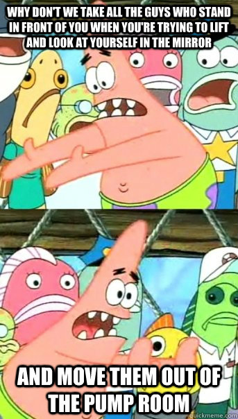 why don't we take all the guys who stand in front of you when you're trying to lift and look at yourself in the mirror and move them out of the pump room  Push it somewhere else Patrick