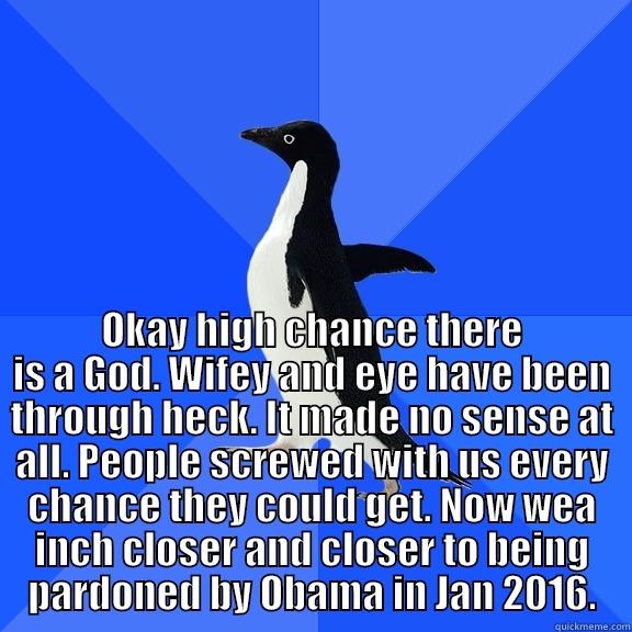  OKAY HIGH CHANCE THERE IS A GOD. WIFEY AND EYE HAVE BEEN THROUGH HECK. IT MADE NO SENSE AT ALL. PEOPLE SCREWED WITH US EVERY CHANCE THEY COULD GET. NOW WEA INCH CLOSER AND CLOSER TO BEING PARDONED BY OBAMA IN JAN 2016. Socially Awkward Penguin