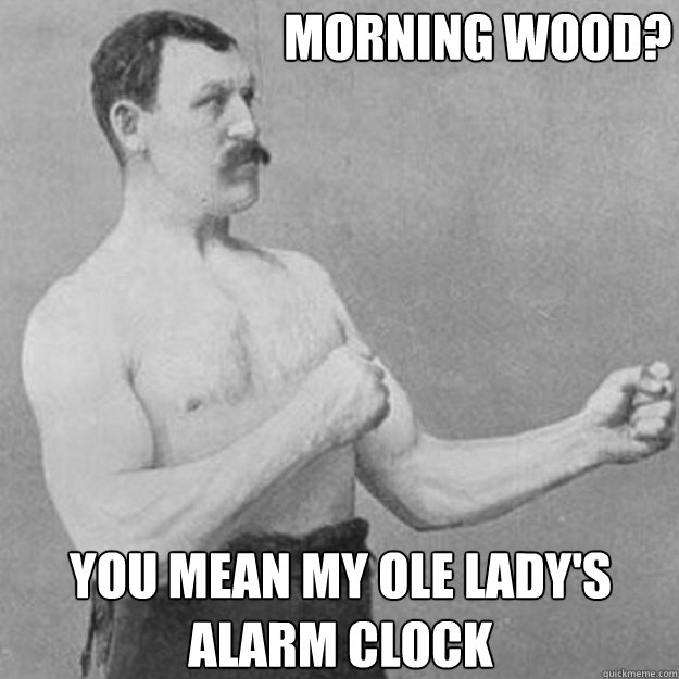                             morning wood?    you mean my ole lady's alarm clock  overly manly man