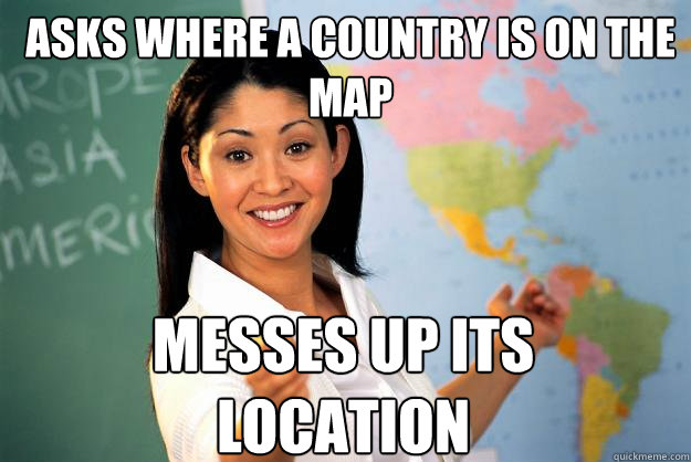Asks where a country is on the map Messes up its location  Unhelpful High School Teacher
