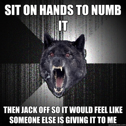 sit on hands to numb it then jack off so it would feel like someone else is giving it to me - sit on hands to numb it then jack off so it would feel like someone else is giving it to me  Insanity Wolf