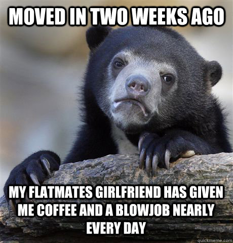 Moved in two weeks ago My flatmates girlfriend has given me coffee and a blowjob nearly every day - Moved in two weeks ago My flatmates girlfriend has given me coffee and a blowjob nearly every day  Confession Bear