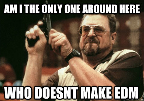 Am I the only one around here who doesnt make EDM - Am I the only one around here who doesnt make EDM  Am I the only one