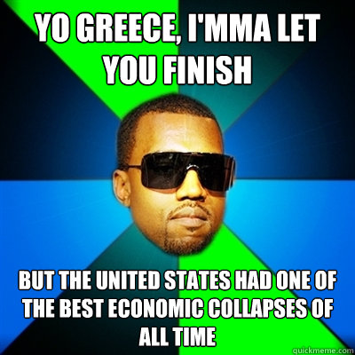 Yo Greece, I'mma let you finish But the United States had one of the best economic collapses of all time  Interrupting Kanye