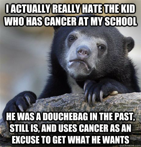 I actually really hate the kid who has cancer at my school He was a douchebag in the past, still is, and uses cancer as an excuse to get what he wants  - I actually really hate the kid who has cancer at my school He was a douchebag in the past, still is, and uses cancer as an excuse to get what he wants   Confession Bear