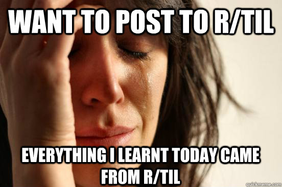WAnt to post to r/TIL Everything I learnt today came from r/TIL - WAnt to post to r/TIL Everything I learnt today came from r/TIL  First World Problems