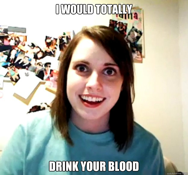 I would totally drink your blood  Overly Attached Girlfriend