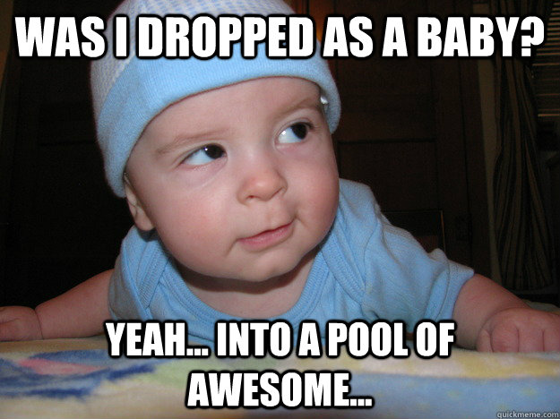 Was I dropped as a baby? Yeah... Into a pool of awesome... - Was I dropped as a baby? Yeah... Into a pool of awesome...  Awesome baby
