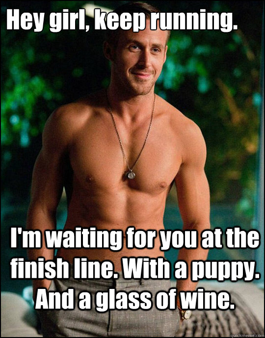 Hey girl, keep running.
 I'm waiting for you at the finish line. With a puppy. And a glass of wine. - Hey girl, keep running.
 I'm waiting for you at the finish line. With a puppy. And a glass of wine.  ryangosling