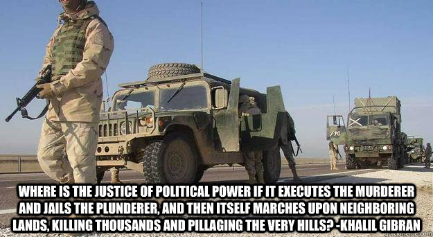  Where is the justice of political power if it executes the murderer and jails the plunderer, and then itself marches upon neighboring lands, killing thousands and pillaging the very hills? -Khalil Gibran -  Where is the justice of political power if it executes the murderer and jails the plunderer, and then itself marches upon neighboring lands, killing thousands and pillaging the very hills? -Khalil Gibran  Gibran1