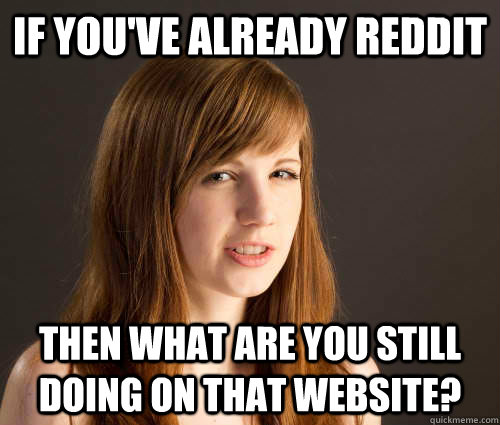if you've already reddit then what are you still doing on that website? - if you've already reddit then what are you still doing on that website?  Condescending Girlfriend