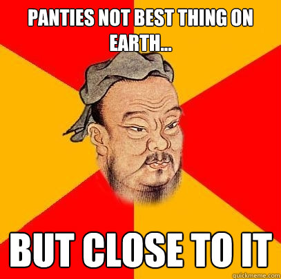 panties not best thing on earth... but close to it  Confucius says