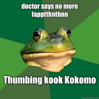 doctor says no more fapptthnthnn
 Thumbing kook Kokomo
  Foul Bachelor Frog