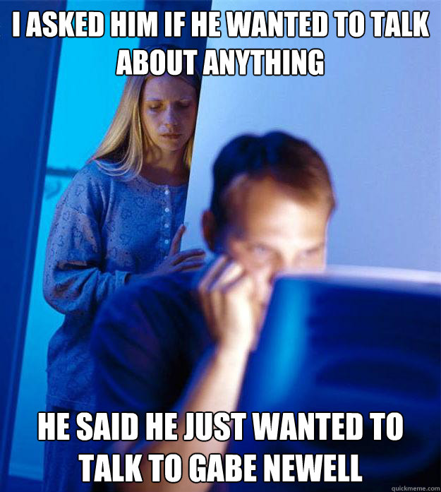 I asked him if he wanted to talk about anything he said he just wanted to talk to gabe newell  Redditors Wife