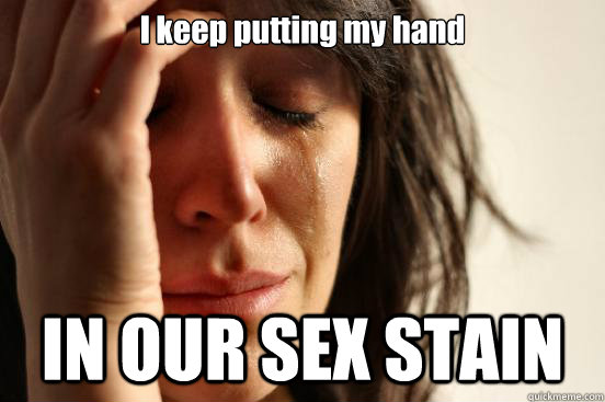 I keep putting my hand IN OUR SEX STAIN  First World Problems