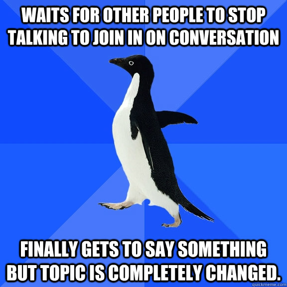 Waits for other people to stop talking to join in on conversation  Finally gets to say something but topic is completely changed.  Socially Awkward Penguin