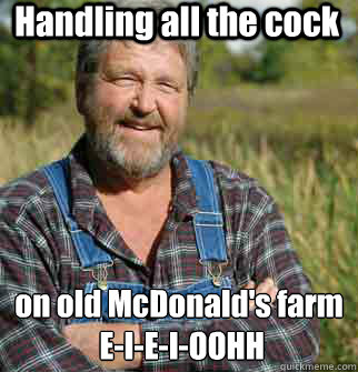 Handling all the cock on old McDonald's farm
 E-I-E-I-OOHH  