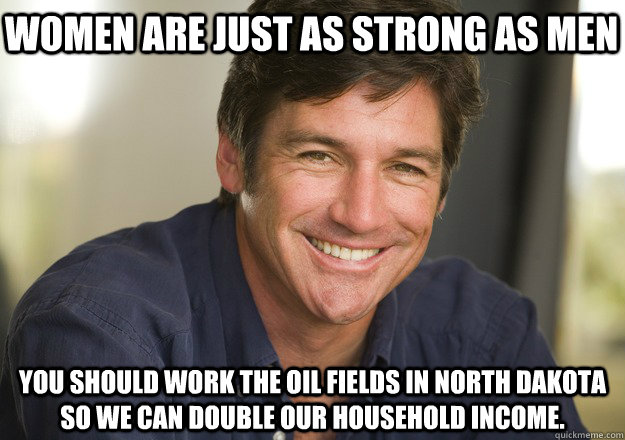 women are just as strong as men You should work the oil fields in North Dakota so we can double our household income.  Not Quite Feminist Phil