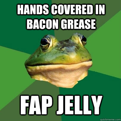 Hands covered in bacon grease Fap jelly  Foul Bachelor Frog