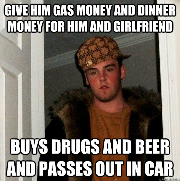 Give him gas money and dinner money for him and girlfriend Buys drugs and beer and passes out in car  Scumbag Steve