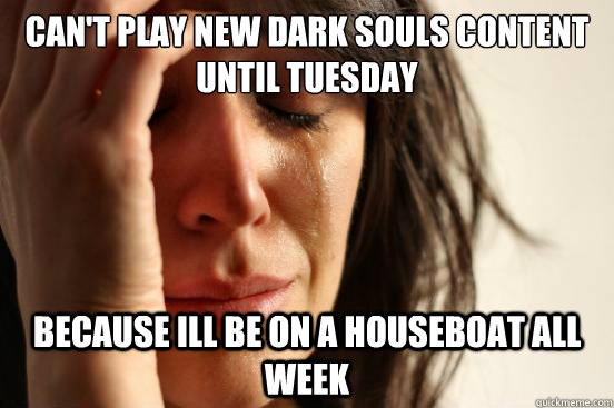 can't play new dark souls content until tuesday because ill be on a houseboat all week  First World Problems