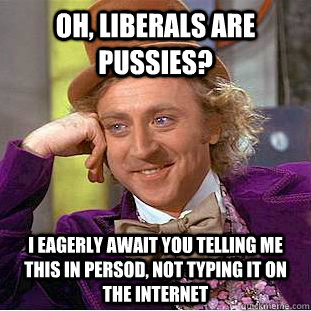 Oh, Liberals are pussies? I eagerly await you telling me this in persod, not typing it on the internet  Creepy Wonka