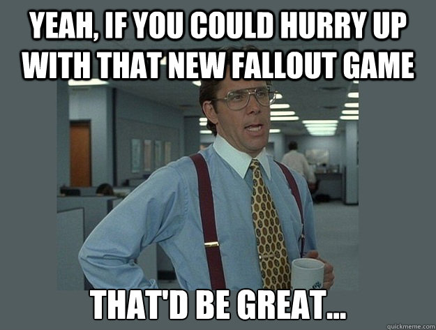 yeah, if you could hurry up with that new fallout game That'd be great...  Office Space Lumbergh