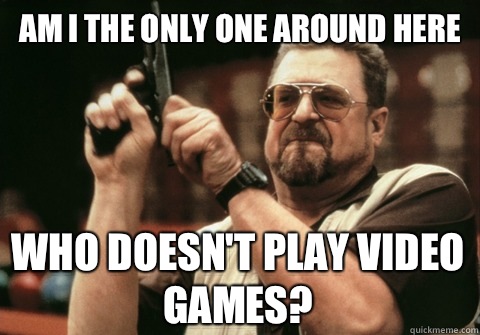 Am I the only one around here Who doesn't play video games? - Am I the only one around here Who doesn't play video games?  Am I the only one