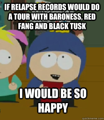 If relapse records would do a tour with Baroness, Red fang and Black Tusk I would be so happy  Craig - I would be so happy