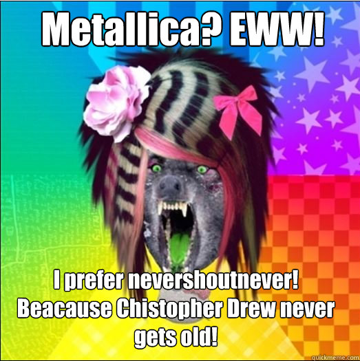 Metallica? EWW! I prefer nevershoutnever! Beacause Chistopher Drew never gets old!  Scene Wolf