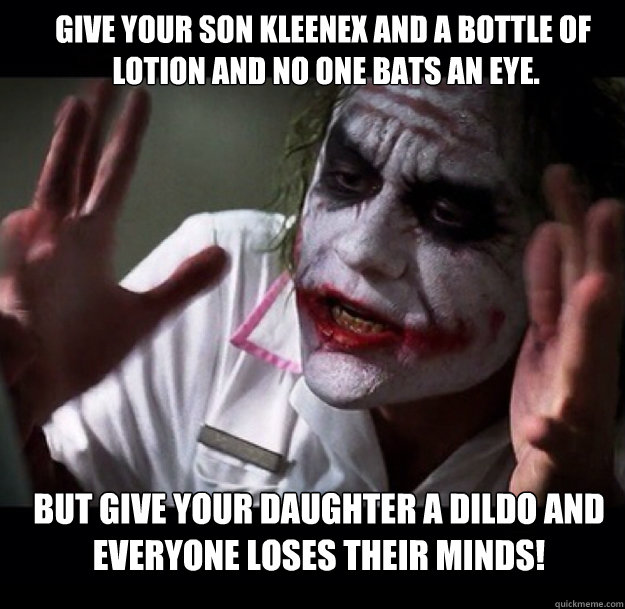 Give your son kleenex and a bottle of
 lotion and no one bats an eye. But give your daughter a dildo and everyone loses their minds!  joker