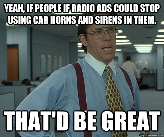 Yeah, if people if radio ads could stop using car horns and sirens in them. That'd be great  Lumbergh
