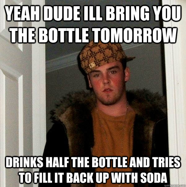 Yeah dude ill bring you the bottle tomorrow Drinks half the bottle and tries to fill it back up with soda   Scumbag Steve