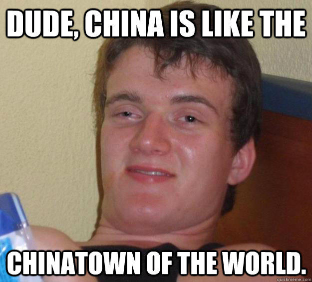 dude, china is like the chinatown of the world.  10 Guy