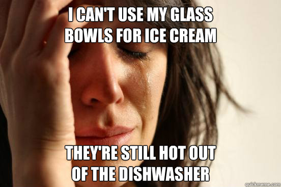 I can't use my glass
bowls for ice cream They're still hot out
of the dishwasher  First World Problems