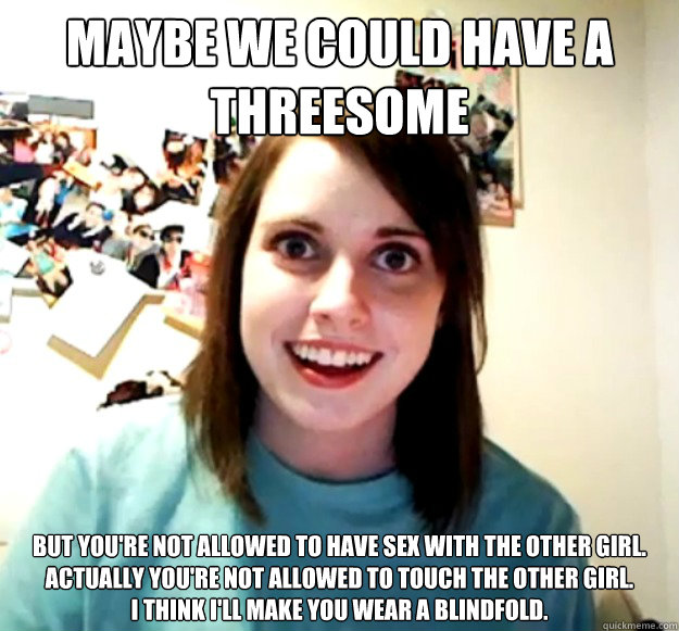 maybe we could have a threesome but you're not allowed to have sex with the other girl. actually you're not allowed to touch the other girl.
I think I'll make you wear a blindfold. - maybe we could have a threesome but you're not allowed to have sex with the other girl. actually you're not allowed to touch the other girl.
I think I'll make you wear a blindfold.  Overly Attached Girlfriend