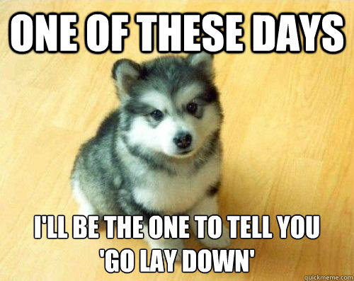 One of these days I'll be the one to tell you 
'go lay down'  