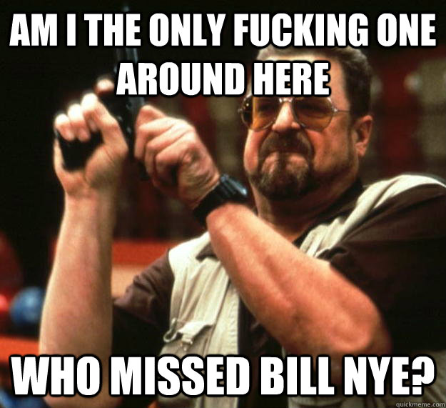 am I the only fucking one around here who missed bill nye?  Angry Walter