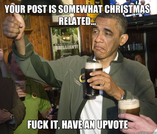 your post is somewhat christmas related... Fuck it, have an upvote  