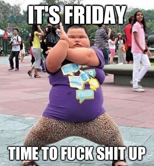 IT'S FRIDAY TIME TO FUCK SHIT UP  