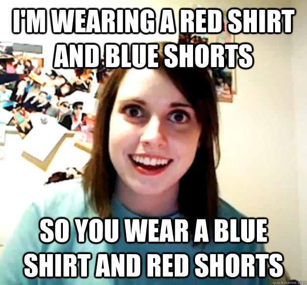 I'm wearing a red shirt and blue shorts So you wear a blue shirt and red shorts  Overly Attached Girlfriend
